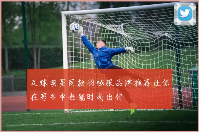 足球明星同款羽绒服品牌推荐让你在寒冬中也能时尚出行