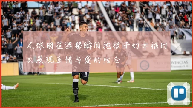 足球明星温馨瞬间抱孩子的幸福时刻展现亲情与爱的结合