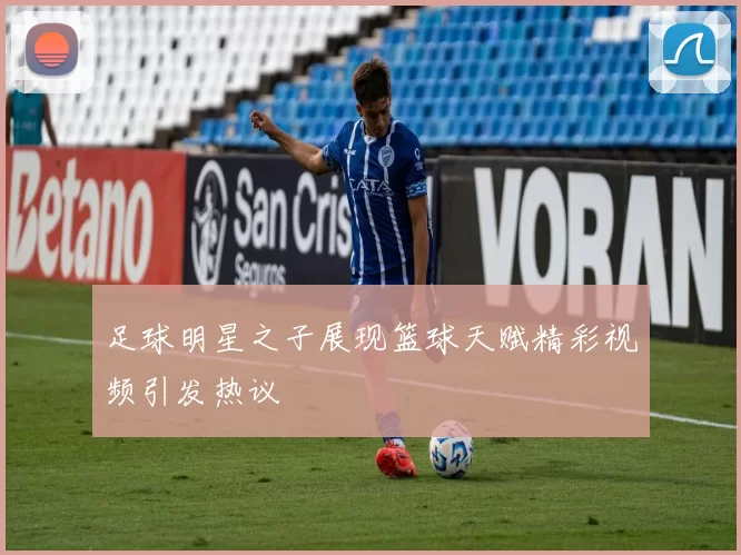 足球明星之子展现篮球天赋精彩视频引发热议