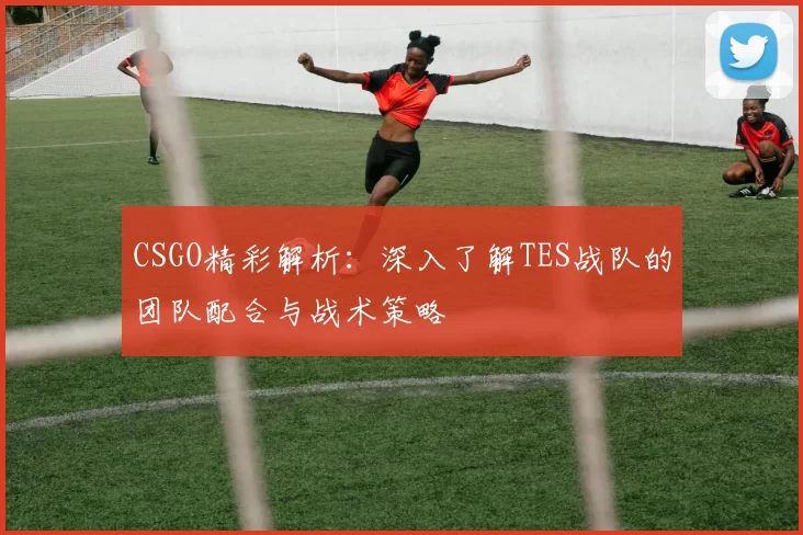 CSGO精彩解析：深入了解TES战队的团队配合与战术策略
