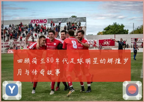 回顾荷兰80年代足球明星的辉煌岁月与传奇故事