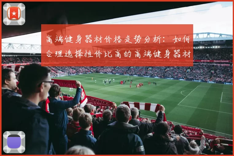 高端健身器材价格走势分析：如何合理选择性价比高的高端健身器材
