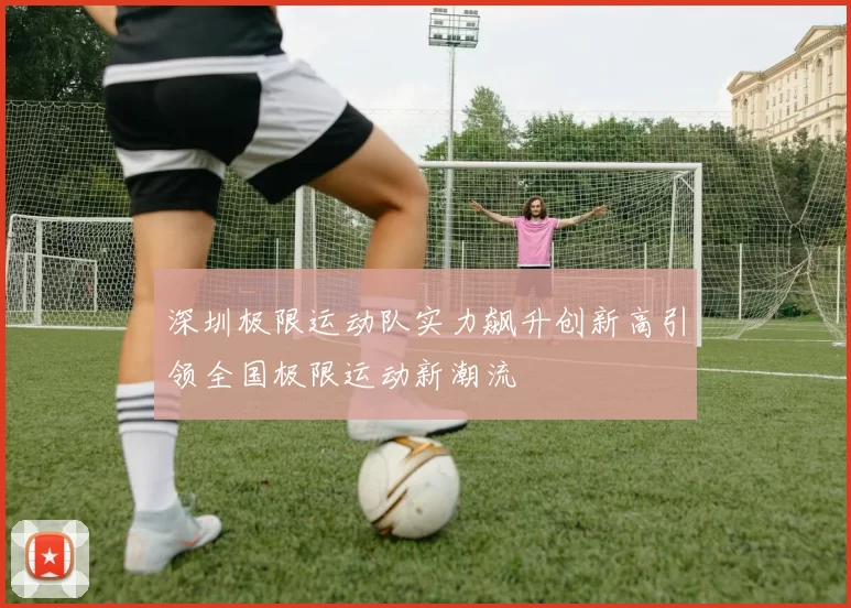 深圳极限运动队实力飙升创新高引领全国极限运动新潮流