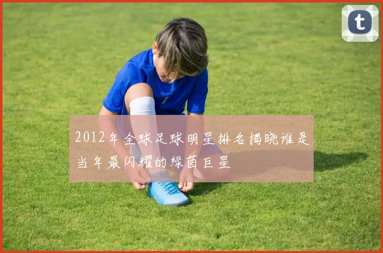 2012年全球足球明星排名揭晓谁是当年最闪耀的绿茵巨星