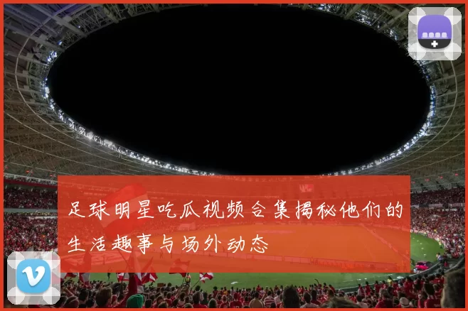 足球明星吃瓜视频合集揭秘他们的生活趣事与场外动态