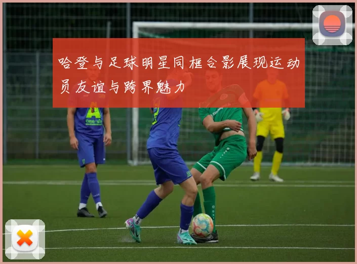 哈登与足球明星同框合影展现运动员友谊与跨界魅力