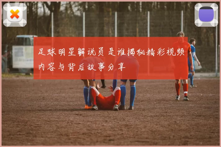 足球明星解说员是谁揭秘精彩视频内容与背后故事分享