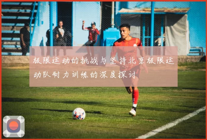 极限运动的挑战与坚持北京极限运动队耐力训练的深度探讨