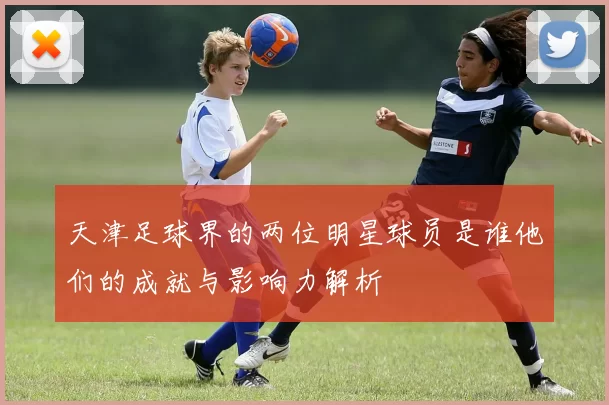 天津足球界的两位明星球员是谁他们的成就与影响力解析