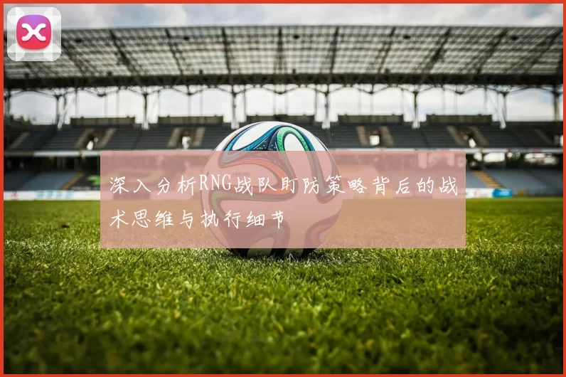 深入分析RNG战队盯防策略背后的战术思维与执行细节