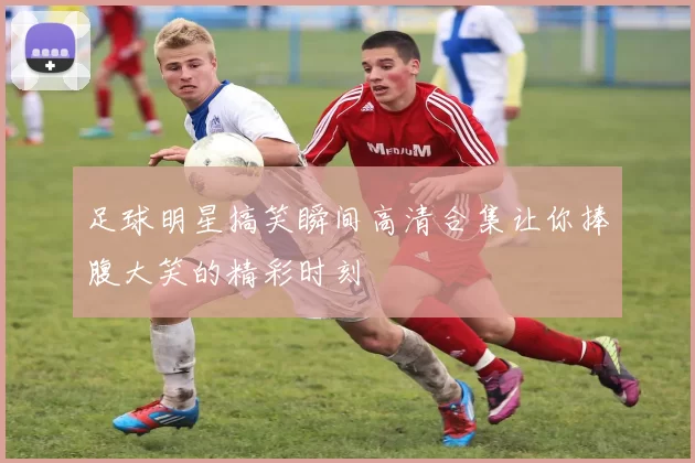 足球明星搞笑瞬间高清合集让你捧腹大笑的精彩时刻
