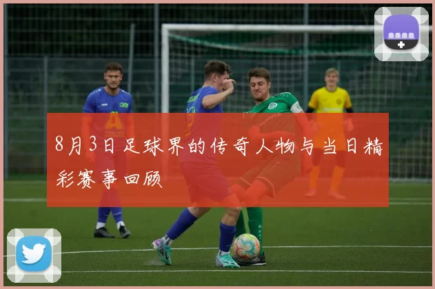 8月3日足球界的传奇人物与当日精彩赛事回顾