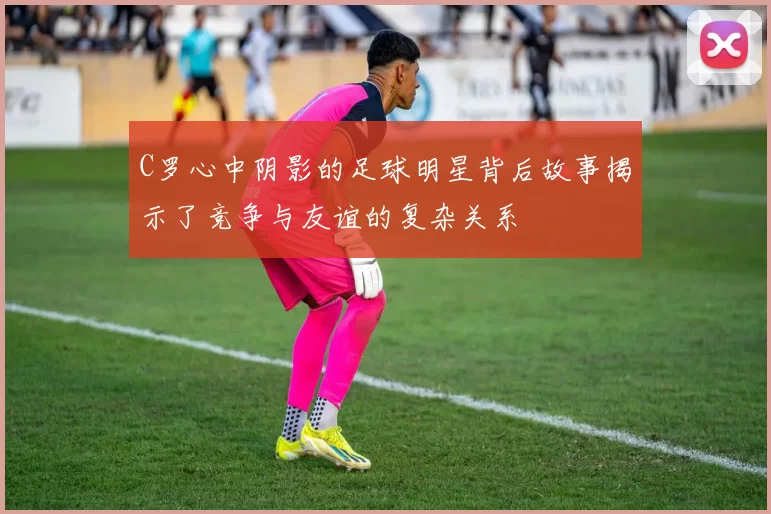 C罗心中阴影的足球明星背后故事揭示了竞争与友谊的复杂关系