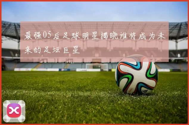 最强05后足球明星揭晓谁将成为未来的足坛巨星