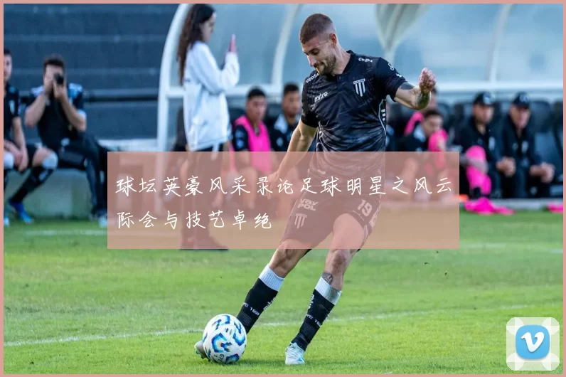 球坛英豪风采录论足球明星之风云际会与技艺卓绝