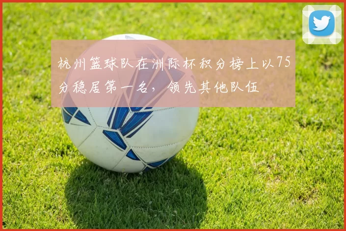 杭州篮球队在洲际杯积分榜上以75分稳居第一名，领先其他队伍