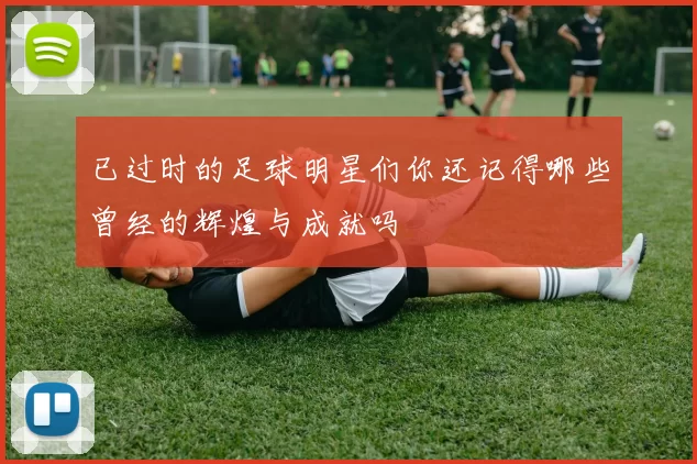 已过时的足球明星们你还记得哪些曾经的辉煌与成就吗