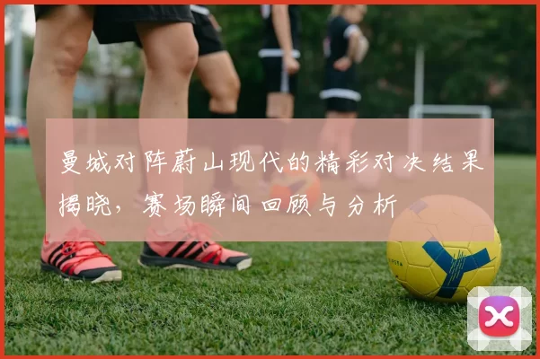 曼城对阵蔚山现代的精彩对决结果揭晓，赛场瞬间回顾与分析