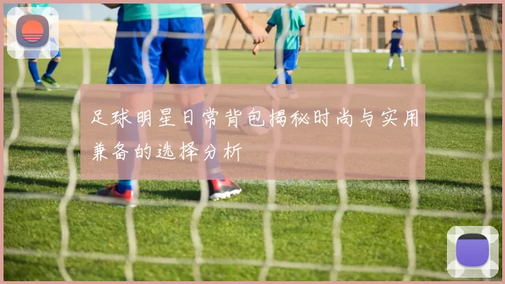 足球明星日常背包揭秘时尚与实用兼备的选择分析
