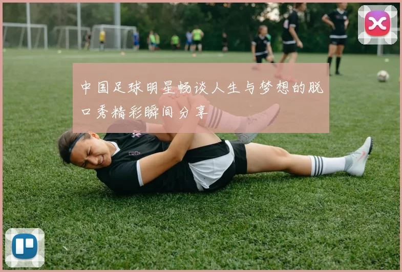 中国足球明星畅谈人生与梦想的脱口秀精彩瞬间分享