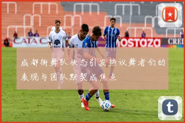 成都街舞队状态引发热议舞者们的表现与团队默契成焦点