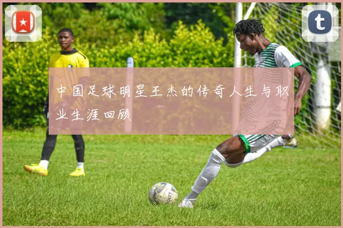 中国足球明星王杰的传奇人生与职业生涯回顾
