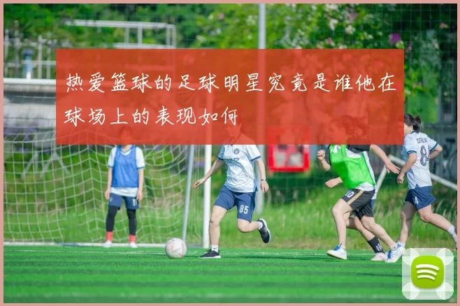 热爱篮球的足球明星究竟是谁他在球场上的表现如何