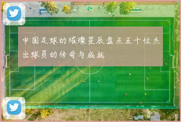中国足球的璀璨星辰盘点五十位杰出球员的传奇与成就