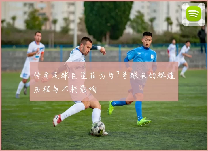 传奇足球巨星菲戈与7号球衣的辉煌历程与不朽影响