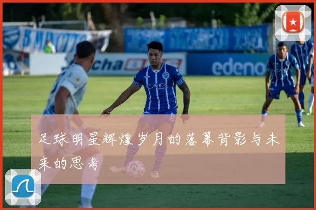 足球明星辉煌岁月的落幕背影与未来的思考