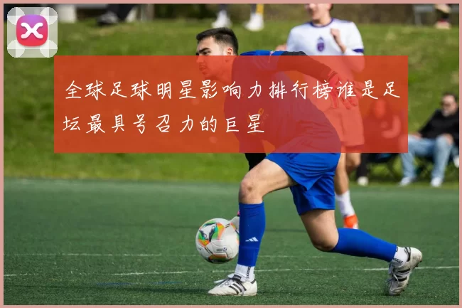 全球足球明星影响力排行榜谁是足坛最具号召力的巨星