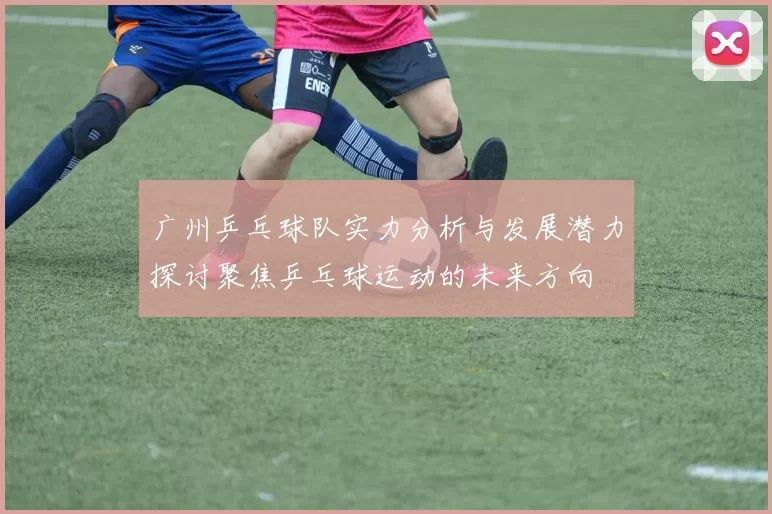 广州乒乓球队实力分析与发展潜力探讨聚焦乒乓球运动的未来方向