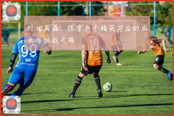 对话周磊：探索和平精英背后的成长与挑战之路