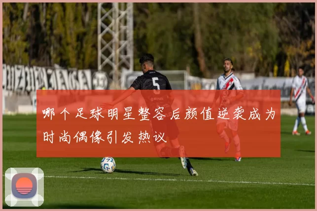 哪个足球明星整容后颜值逆袭成为时尚偶像引发热议