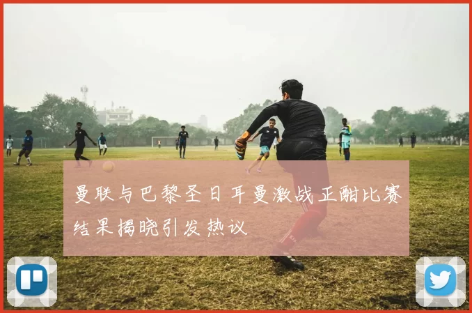 曼联与巴黎圣日耳曼激战正酣比赛结果揭晓引发热议