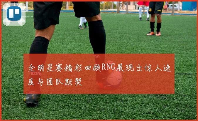 全明星赛精彩回顾RNG展现出惊人速度与团队默契