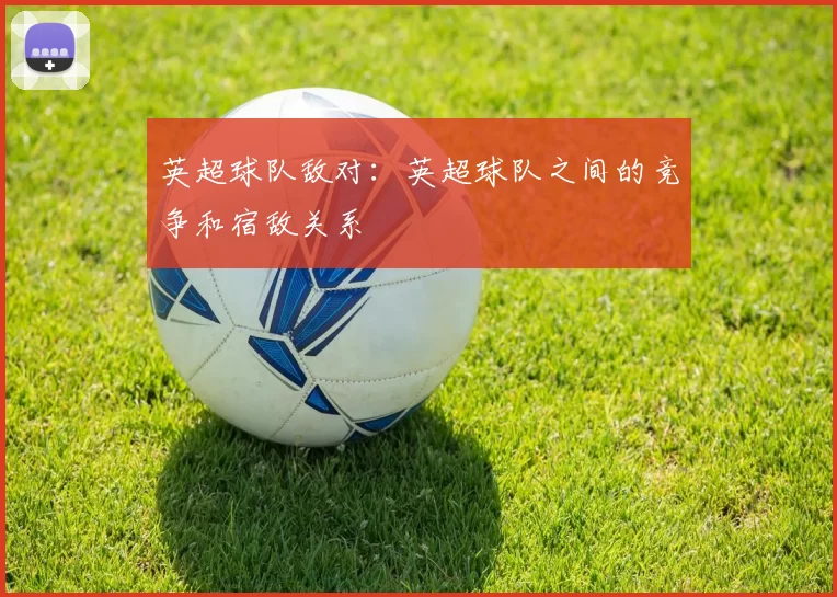 英超球队敌对：英超球队之间的竞争和宿敌关系