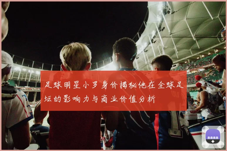 足球明星小罗身价揭秘他在全球足坛的影响力与商业价值分析