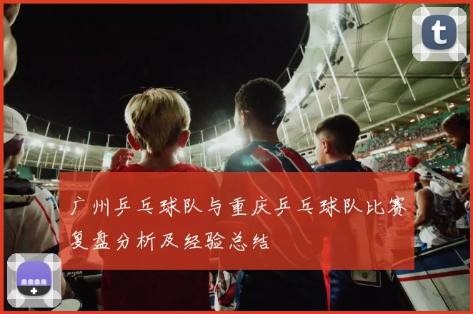 广州乒乓球队与重庆乒乓球队比赛复盘分析及经验总结