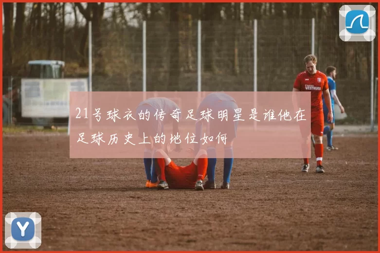 21号球衣的传奇足球明星是谁他在足球历史上的地位如何