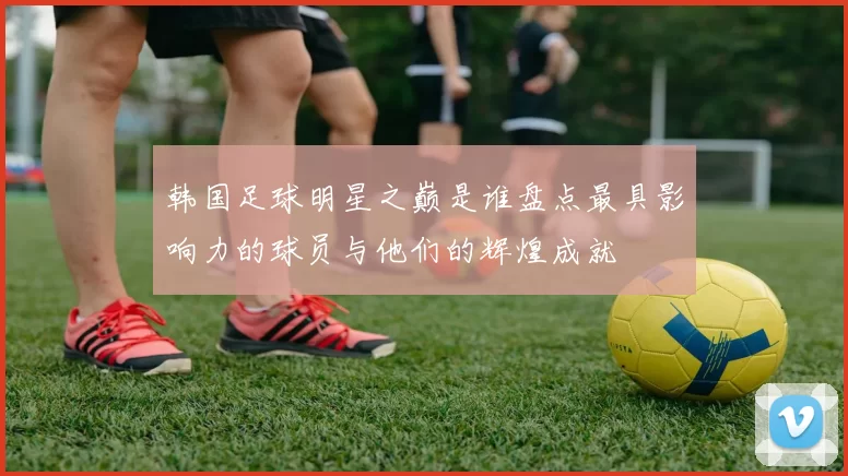 韩国足球明星之巅是谁盘点最具影响力的球员与他们的辉煌成就