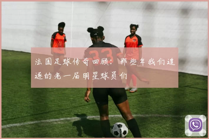 法国足球传奇回顾：那些年我们追逐的老一届明星球员们