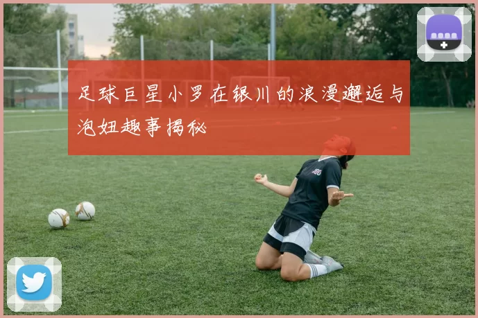 足球巨星小罗在银川的浪漫邂逅与泡妞趣事揭秘