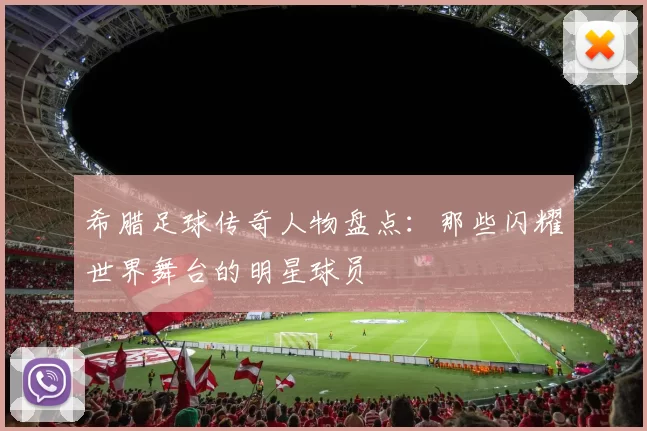 希腊足球传奇人物盘点：那些闪耀世界舞台的明星球员