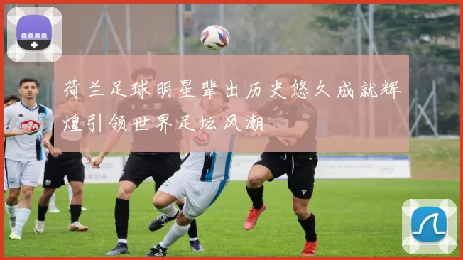 荷兰足球明星辈出历史悠久成就辉煌引领世界足坛风潮