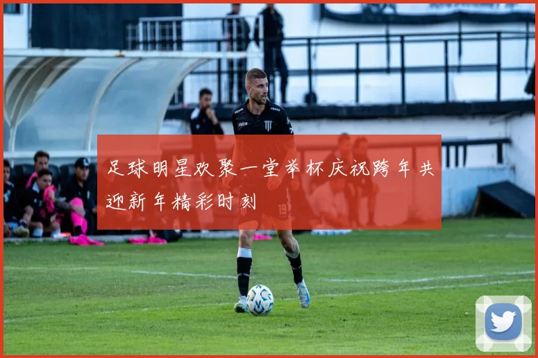 足球明星欢聚一堂举杯庆祝跨年共迎新年精彩时刻