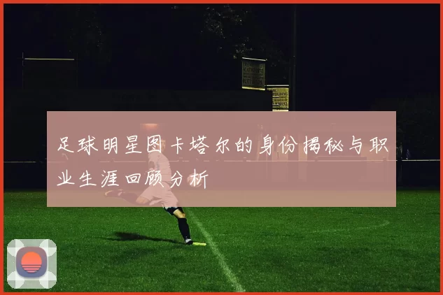 足球明星图卡塔尔的身份揭秘与职业生涯回顾分析