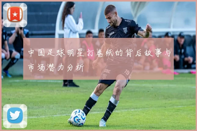 中国足球明星打卷纸的背后故事与市场潜力分析
