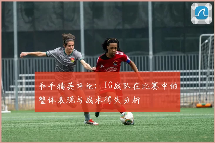 和平精英评论：IG战队在比赛中的整体表现与战术得失分析