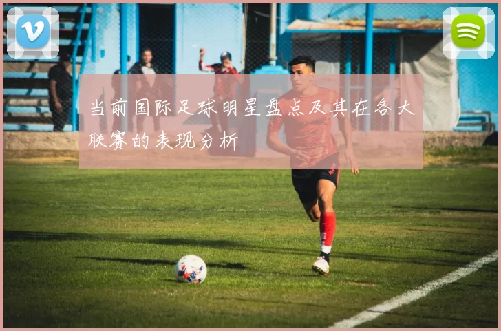 当前国际足球明星盘点及其在各大联赛的表现分析